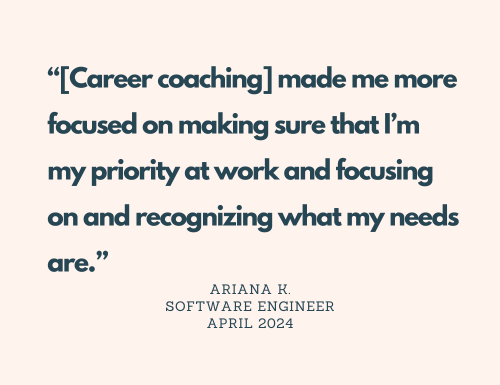 Quote: "[Career coaching] made me more focused on making sure that I'm my priority at work and focusing on and recognizing what my needs are." Ariana K. Software Engineer April 2024